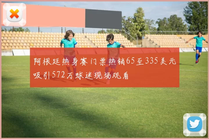 阿根廷热身赛门票热销65至335美元吸引572万球迷现场观看