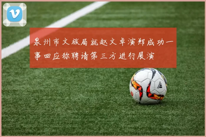 泉州市文旅局就赵文卓演郑成功一事回应称聘请第三方进行展演