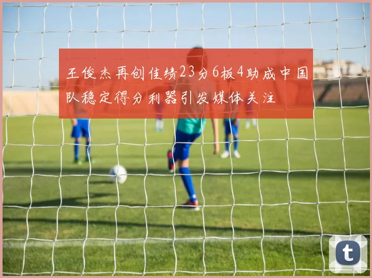 王俊杰再创佳绩23分6板4助成中国队稳定得分利器引发媒体关注