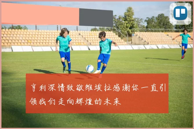 亨利深情致敬维埃拉感谢你一直引领我们走向辉煌的未来