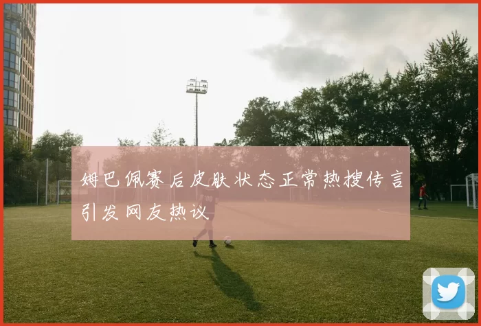 姆巴佩赛后皮肤状态正常热搜传言引发网友热议