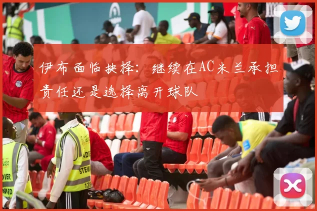 伊布面临抉择：继续在AC米兰承担责任还是选择离开球队