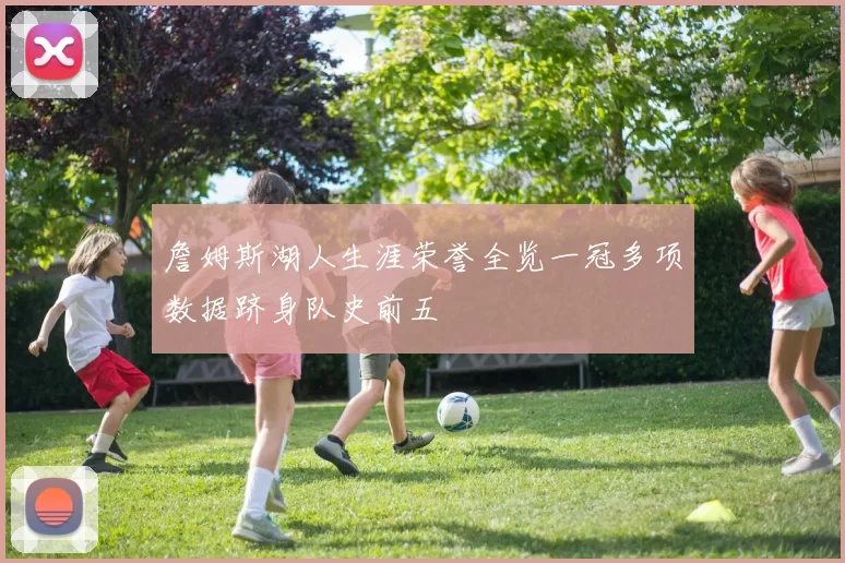 詹姆斯湖人生涯荣誉全览一冠多项数据跻身队史前五