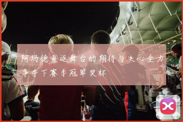 阿玛德重返舞台的期待与决心全力争夺下赛季冠军奖杯