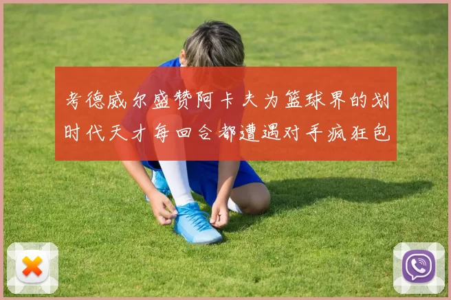 考德威尔盛赞阿卡夫为篮球界的划时代天才每回合都遭遇对手疯狂包夹挑战