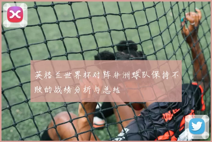 英格兰世界杯对阵非洲球队保持不败的战绩分析与总结