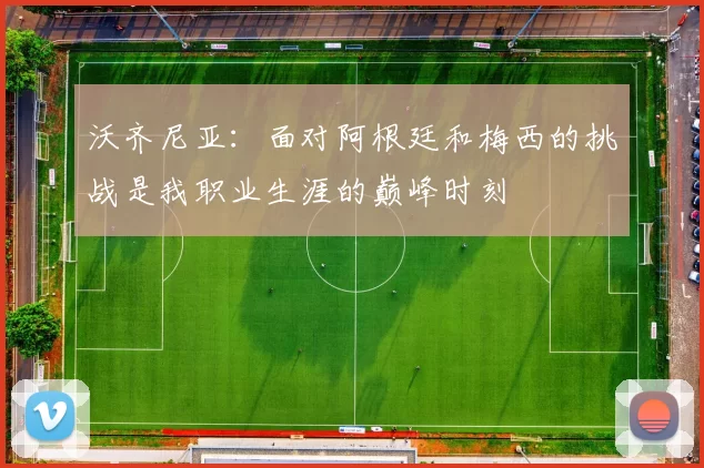 沃齐尼亚：面对阿根廷和梅西的挑战是我职业生涯的巅峰时刻
