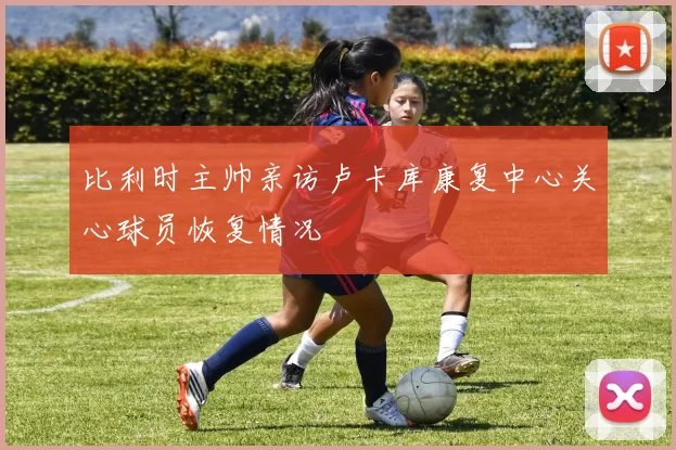 比利时主帅亲访卢卡库康复中心关心球员恢复情况