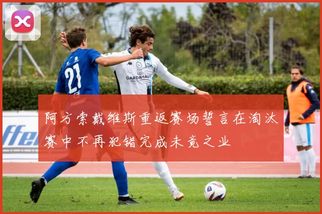 阿方索戴维斯重返赛场誓言在淘汰赛中不再犯错完成未竟之业