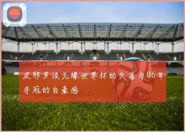 皮耶罗谈无缘世界杯的失落与06年夺冠的自豪感
