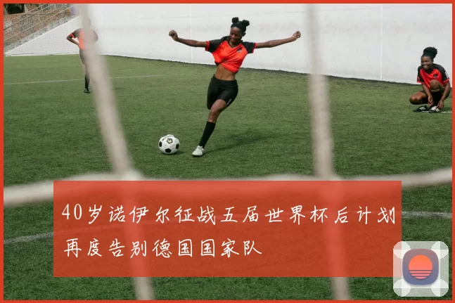 40岁诺伊尔征战五届世界杯后计划再度告别德国国家队