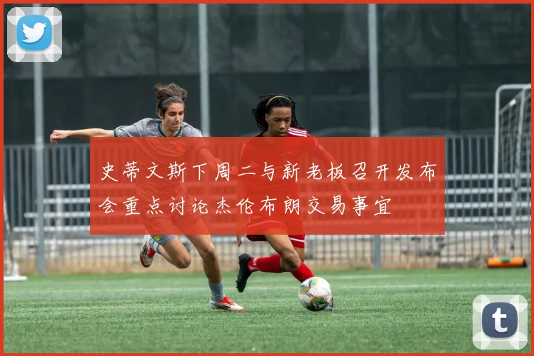 史蒂文斯下周二与新老板召开发布会重点讨论杰伦布朗交易事宜