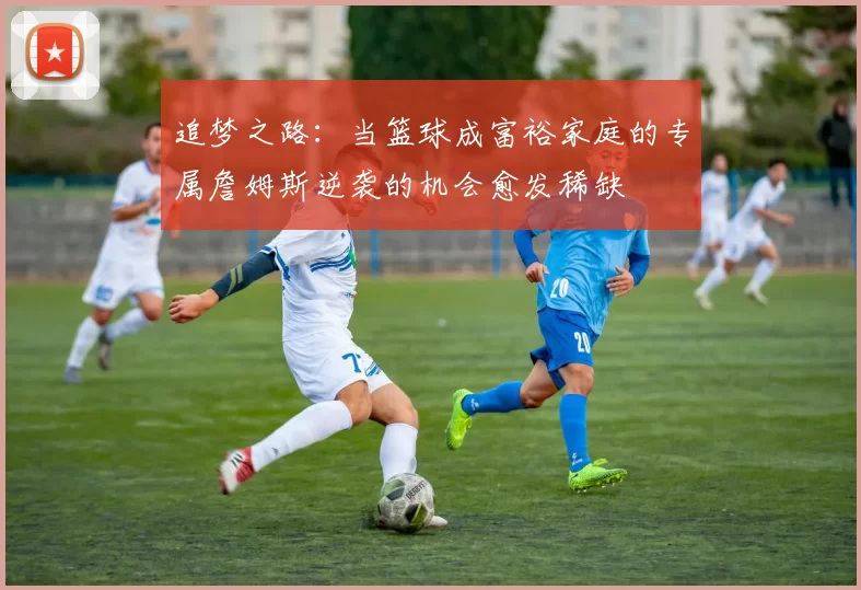 追梦之路：当篮球成富裕家庭的专属詹姆斯逆袭的机会愈发稀缺