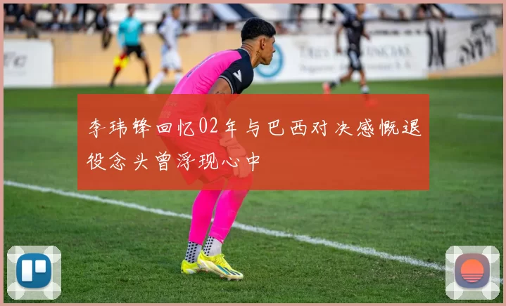 李玮锋回忆02年与巴西对决感慨退役念头曾浮现心中