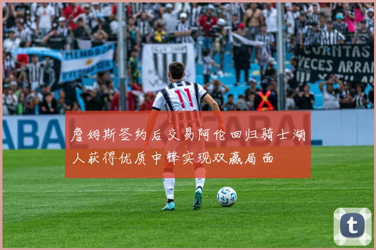 詹姆斯签约后交易阿伦回归骑士湖人获得优质中锋实现双赢局面