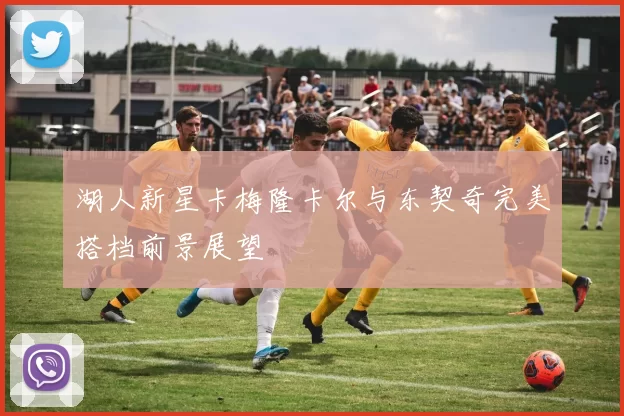 湖人新星卡梅隆卡尔与东契奇完美搭档前景展望