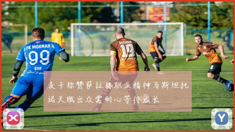 麦卡称赞萨拉赫职业精神马斯坦托诺天赋出众需耐心等待成长