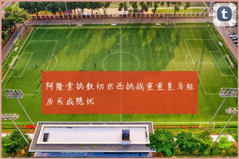阿隆索执教切尔西挑战重重皇马经历或成隐忧