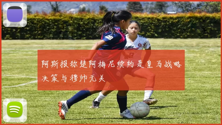 阿斯报称楚阿梅尼续约是皇马战略决策与穆帅无关