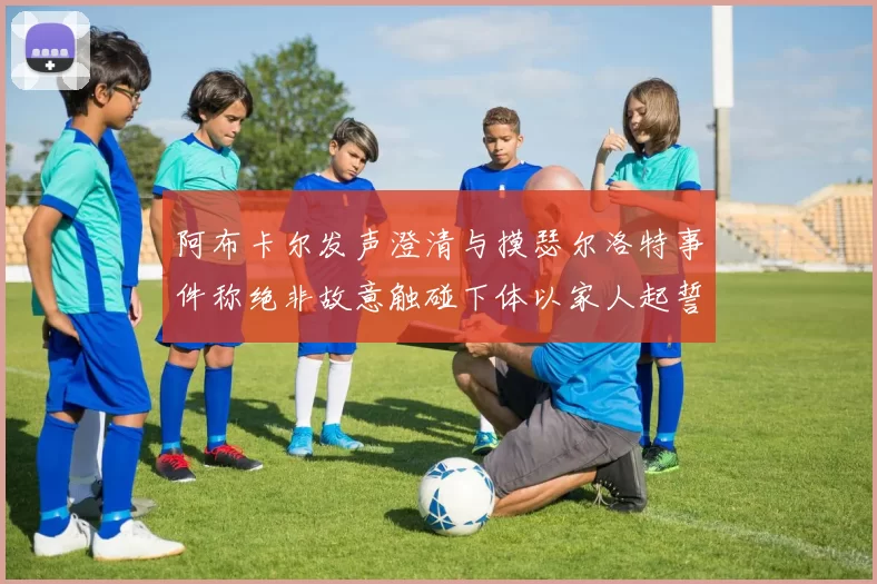 阿布卡尔发声澄清与摸瑟尔洛特事件称绝非故意触碰下体以家人起誓