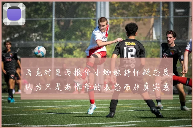 马竞对皇马报价小蜘蛛持怀疑态度认为只是老佛爷的表态而非真实意图