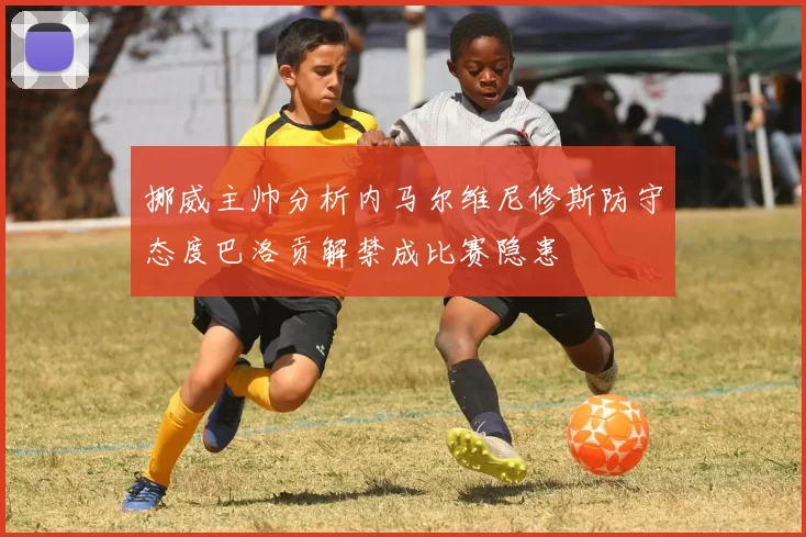 挪威主帅分析内马尔维尼修斯防守态度巴洛贡解禁成比赛隐患
