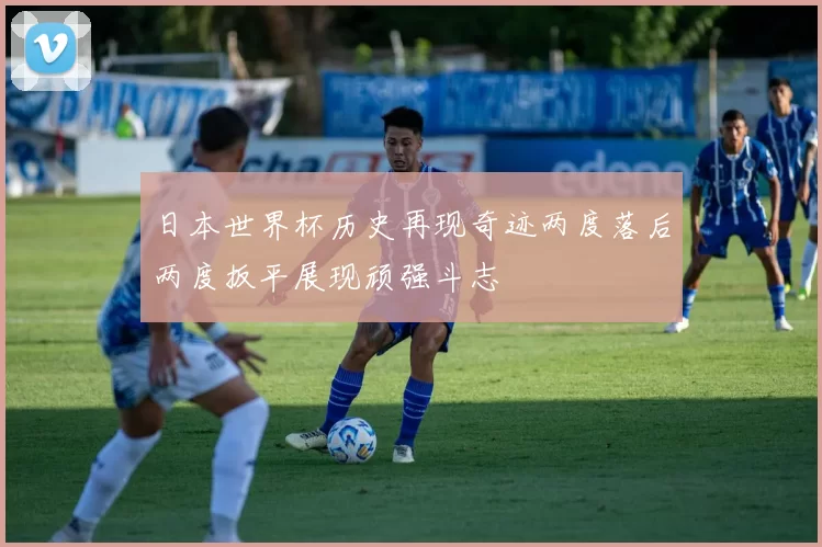 日本世界杯历史再现奇迹两度落后两度扳平展现顽强斗志