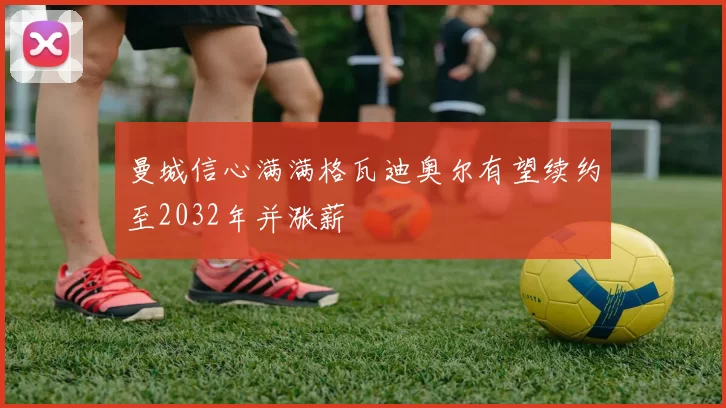 曼城信心满满格瓦迪奥尔有望续约至2032年并涨薪